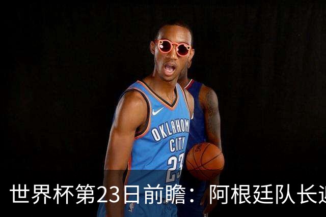 世界杯第23日前瞻：阿根廷队长迎历史之夜 卫冕冠军PK大黑马