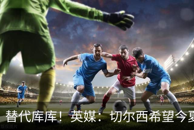 替代库库！英媒：切尔西希望今夏签下至少两名具备首发实力的后卫